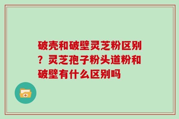 破壳和破壁灵芝粉区别?灵芝孢子粉头道粉和破壁有什么区别吗