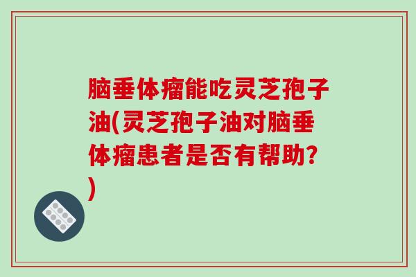 脑垂体瘤能吃灵芝孢子油(灵芝孢子油对脑垂体瘤患者是否有帮助?)
