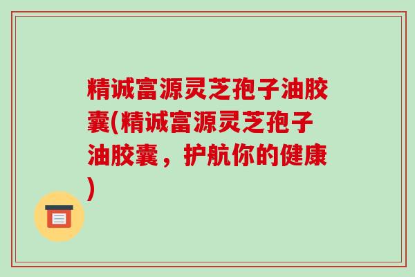精诚富源灵芝孢子油胶囊(精诚富源灵芝孢子油胶囊,护航你的健康)