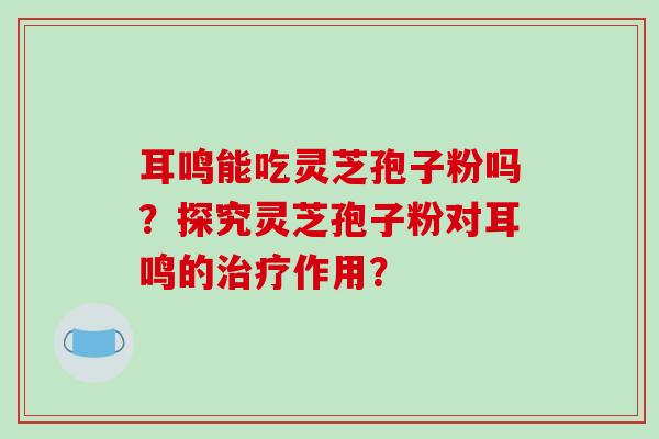 耳鸣能吃灵芝孢子粉吗?探究灵芝孢子粉对耳鸣的治疗作用?