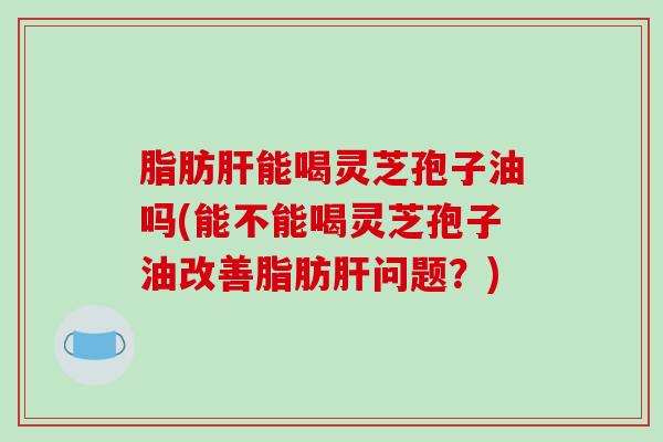 脂肪肝能喝灵芝孢子油吗(能不能喝灵芝孢子油改善脂肪肝问题?)