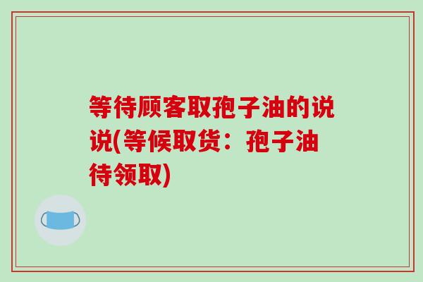 等待顾客取孢子油的说说(等候取货：孢子油待领取)