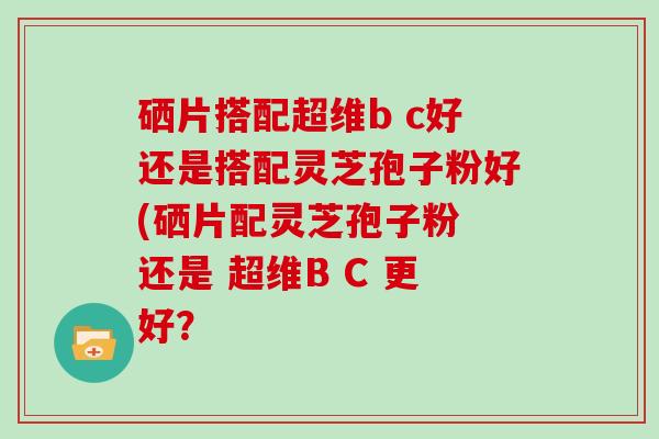硒片搭配超维b c好还是搭配灵芝孢子粉好(硒片配灵芝孢子粉 还是 超维B C 更好?