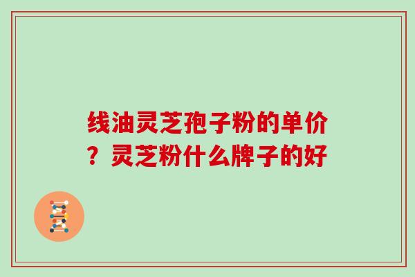 线油灵芝孢子粉的单价？灵芝粉什么牌子的好