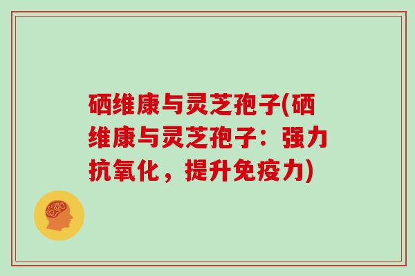 硒维康与灵芝孢子(硒维康与灵芝孢子：强力抗氧化，提升免疫力)