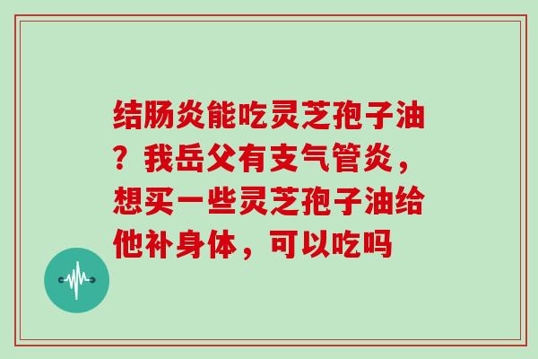 结肠炎能吃灵芝孢子油?我岳父有支气管炎,想买一些灵芝孢子油给他补身体,可以吃吗