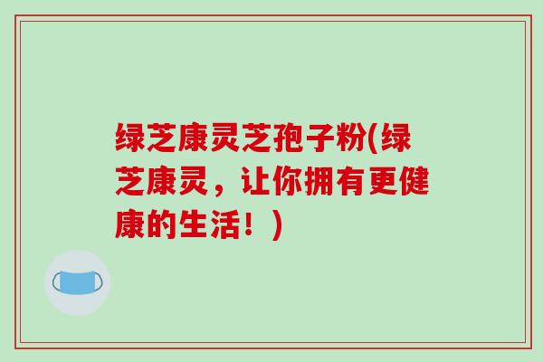 绿芝康灵芝孢子粉(绿芝康灵，让你拥有更健康的生活！)