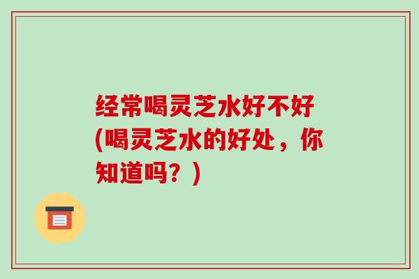 经常喝灵芝水好不好 (喝灵芝水的好处,你知道吗?)