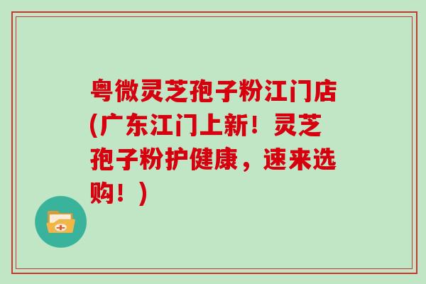 粤微灵芝孢子粉江门店(广东江门上新！灵芝孢子粉护健康，速来选购！)
