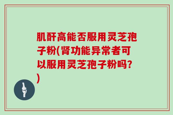 肌酐高能否服用灵芝孢子粉(肾功能异常者可以服用灵芝孢子粉吗?)