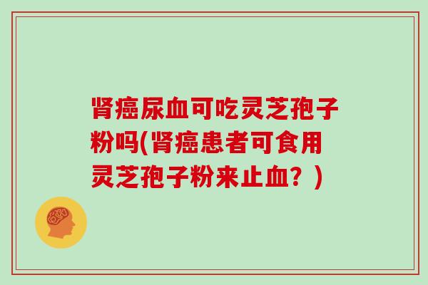 肾癌尿血可吃灵芝孢子粉吗(肾癌患者可食用灵芝孢子粉来止血?)