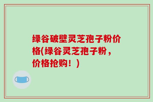 绿谷破壁灵芝孢子粉价格(绿谷灵芝孢子粉，价格抢购！)