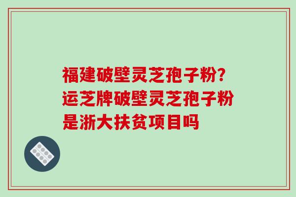 福建破壁灵芝孢子粉？运芝牌破壁灵芝孢子粉是浙大扶贫项目吗