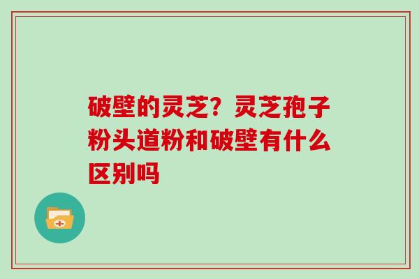 破壁的灵芝?灵芝孢子粉头道粉和破壁有什么区别吗