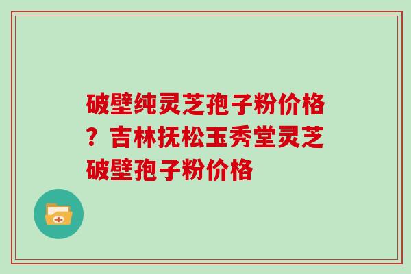 破壁纯灵芝孢子粉价格？吉林抚松玉秀堂灵芝破壁孢子粉价格