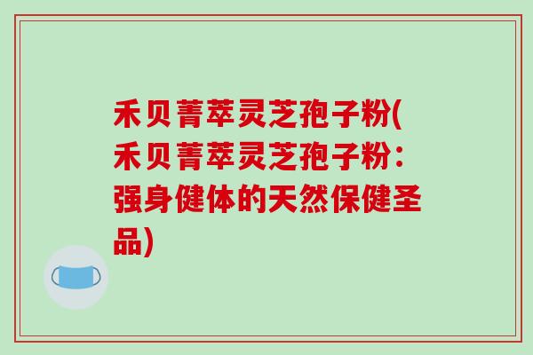 禾贝菁萃灵芝孢子粉(禾贝菁萃灵芝孢子粉：强身健体的天然保健圣品)