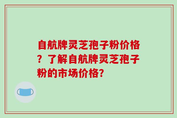 自航牌灵芝孢子粉价格?了解自航牌灵芝孢子粉的市场价格?