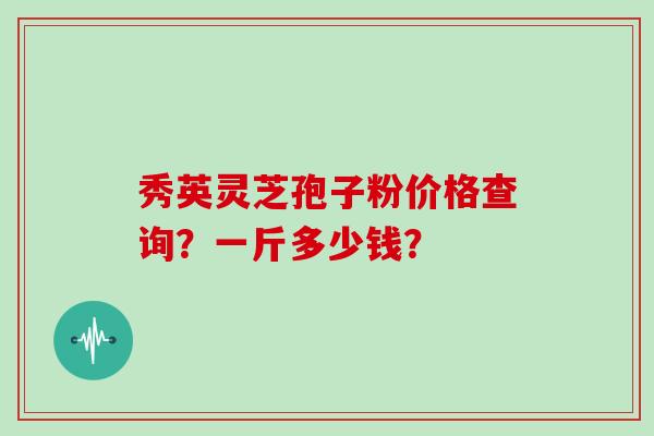 秀英灵芝孢子粉价格查询?一斤多少钱?