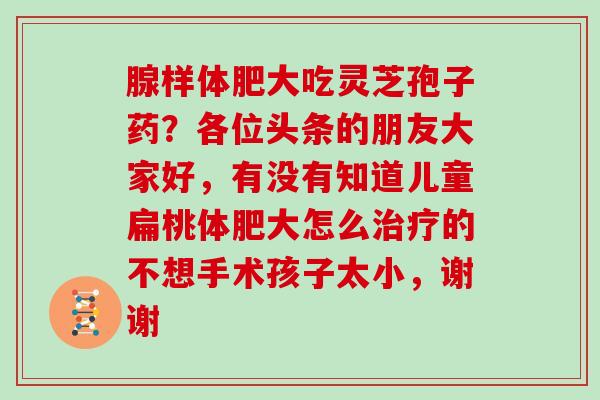 腺样体肥大吃灵芝孢子药？各位头条的朋友大家好，有没有知道儿童扁桃体肥大怎么治疗的不想手术孩子太小，谢谢