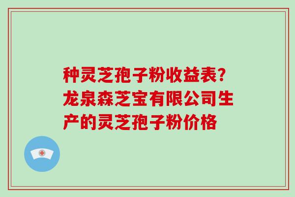 种灵芝孢子粉收益表？龙泉森芝宝有限公司生产的灵芝孢子粉价格