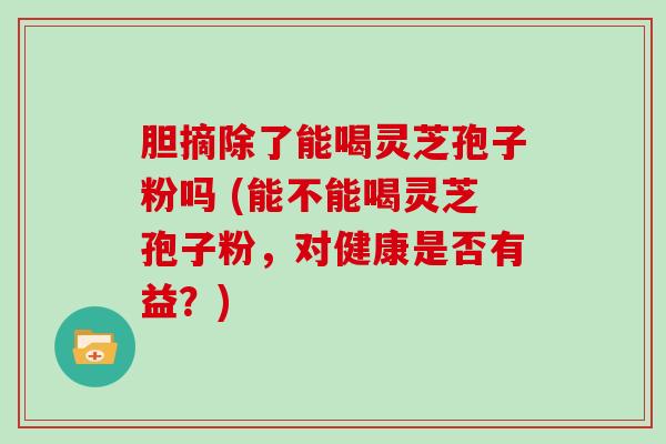 胆摘除了能喝灵芝孢子粉吗 (能不能喝灵芝孢子粉，对健康是否有益？)