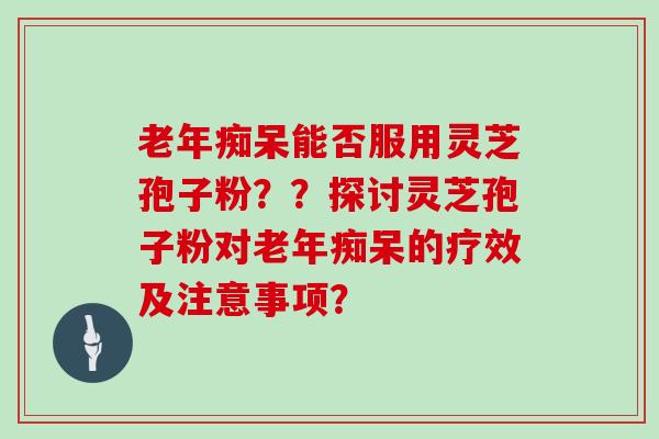 老年痴呆能否服用灵芝孢子粉??探讨灵芝孢子粉对老年痴呆的疗效及注意事项?