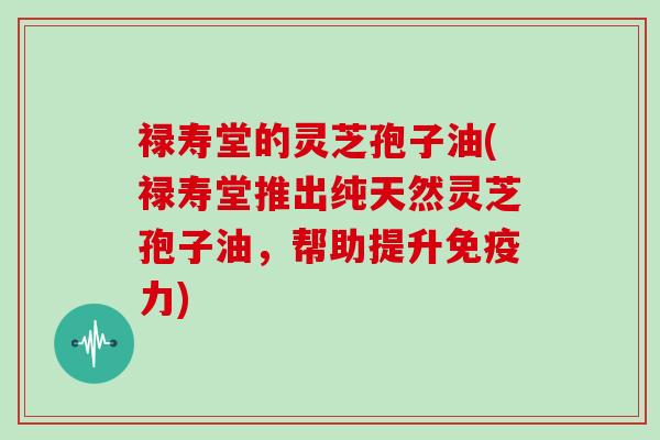 禄寿堂的灵芝孢子油(禄寿堂推出纯天然灵芝孢子油,帮助提升免疫力)