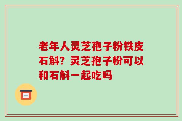 老年人灵芝孢子粉铁皮石斛?灵芝孢子粉可以和石斛一起吃吗