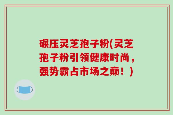 碾压灵芝孢子粉(灵芝孢子粉引领健康时尚,强势霸占市场之巅!)