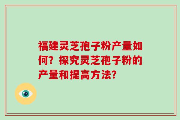 福建灵芝孢子粉产量如何？探究灵芝孢子粉的产量和提高方法？