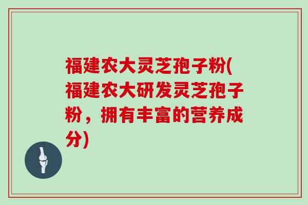 福建农大灵芝孢子粉(福建农大研发灵芝孢子粉,拥有丰富的营养成分)