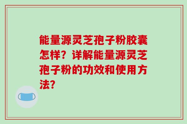 能量源灵芝孢子粉胶囊怎样?详解能量源灵芝孢子粉的功效和使用方法?