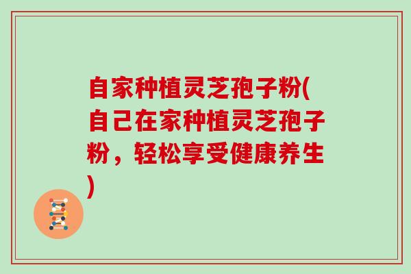 自家种植灵芝孢子粉(自己在家种植灵芝孢子粉,轻松享受健康养生)