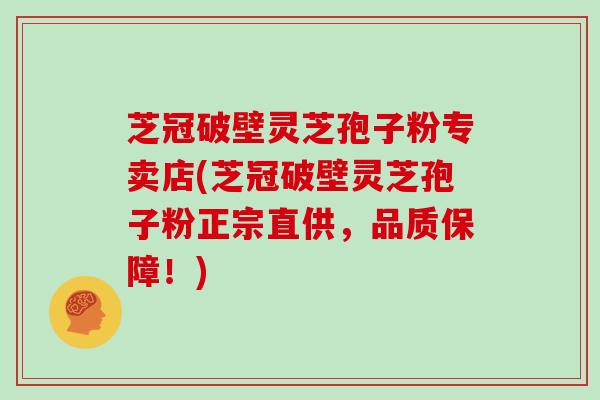 芝冠破壁灵芝孢子粉专卖店(芝冠破壁灵芝孢子粉正宗直供，品质保障！)