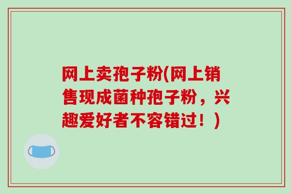 网上卖孢子粉(网上销售现成菌种孢子粉,兴趣爱好者不容错过!)