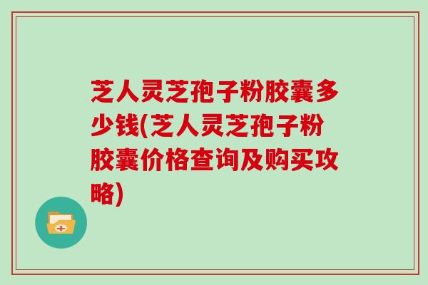 芝人灵芝孢子粉胶囊多少钱(芝人灵芝孢子粉胶囊价格查询及购买攻略)