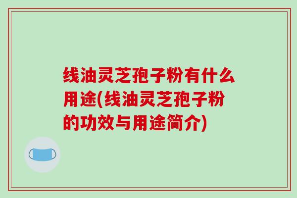 线油灵芝孢子粉有什么用途(线油灵芝孢子粉的功效与用途简介)