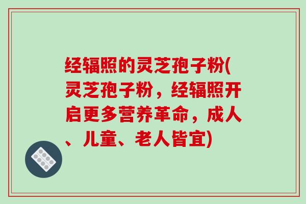 经辐照的灵芝孢子粉(灵芝孢子粉,经辐照开启更多营养革命,成人、儿童、老人皆宜)