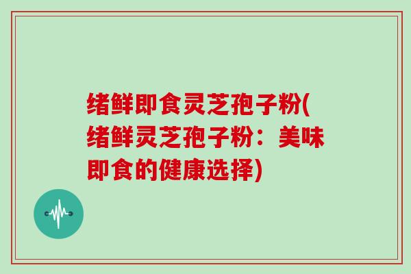 绪鲜即食灵芝孢子粉(绪鲜灵芝孢子粉:美味即食的健康选择)