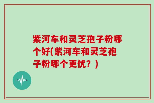 紫河车和灵芝孢子粉哪个好(紫河车和灵芝孢子粉哪个更优?)