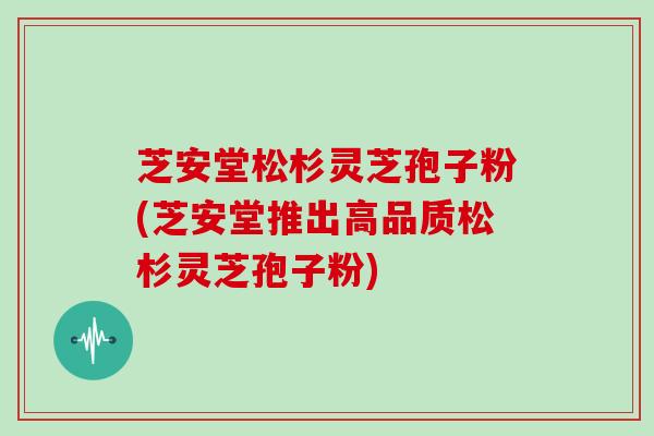 芝安堂松杉灵芝孢子粉(芝安堂推出高品质松杉灵芝孢子粉)