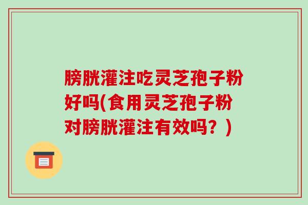 膀胱灌注吃灵芝孢子粉好吗(食用灵芝孢子粉对膀胱灌注有效吗?)