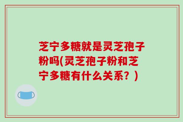 芝宁多糖就是灵芝孢子粉吗(灵芝孢子粉和芝宁多糖有什么关系？)