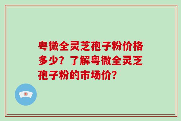 粤微全灵芝孢子粉价格多少?了解粤微全灵芝孢子粉的市场价?