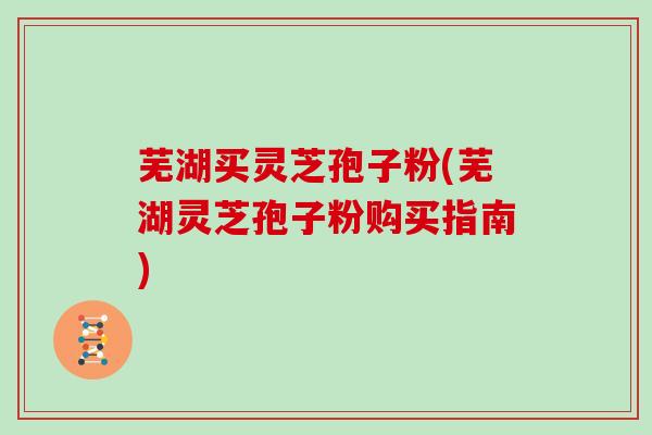 芜湖买灵芝孢子粉(芜湖灵芝孢子粉购买指南)