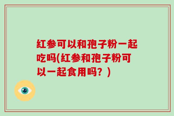 红参可以和孢子粉一起吃吗(红参和孢子粉可以一起食用吗?)
