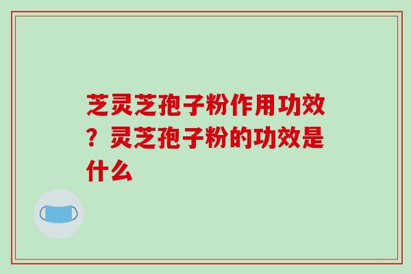 芝灵芝孢子粉作用功效？灵芝孢子粉的功效是什么