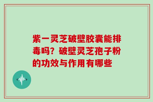 紫一灵芝破壁胶囊能排毒吗?破壁灵芝孢子粉的功效与作用有哪些