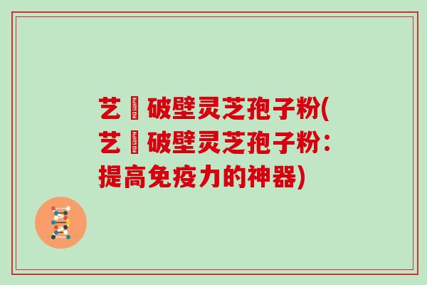 艺蒄破壁灵芝孢子粉(艺蒄破壁灵芝孢子粉:提高免疫力的神器)
