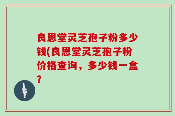 良恩堂灵芝孢子粉多少钱(良恩堂灵芝孢子粉价格查询，多少钱一盒？